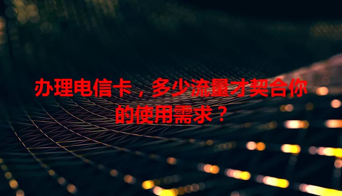 办理电信卡，多少流量才契合你的使用需求？