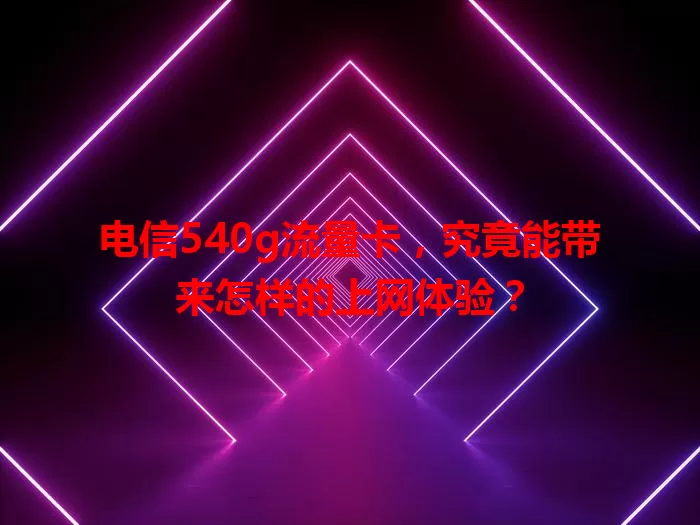 电信540g流量卡，究竟能带来怎样的上网体验？