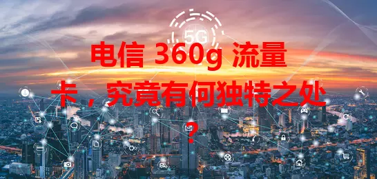 电信 360g 流量卡，究竟有何独特之处？