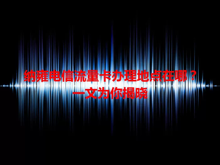 纳雍电信流量卡办理地点在哪？一文为你揭晓