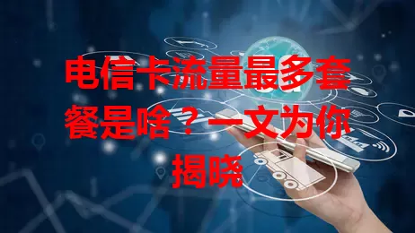 电信卡流量最多套餐是啥？一文为你揭晓