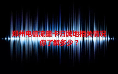 郑州电信流量卡归属地相关情况你了解多少？