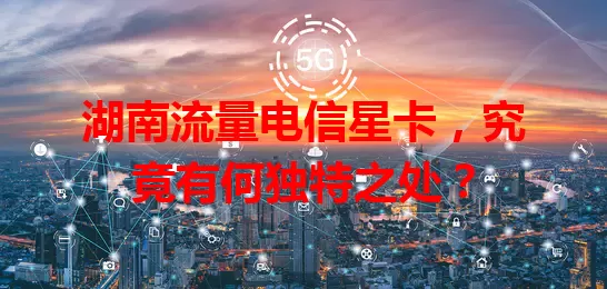 湖南流量电信星卡，究竟有何独特之处？