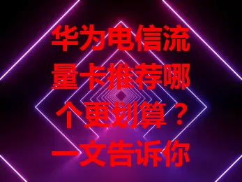 华为电信流量卡推荐哪个更划算？一文告诉你